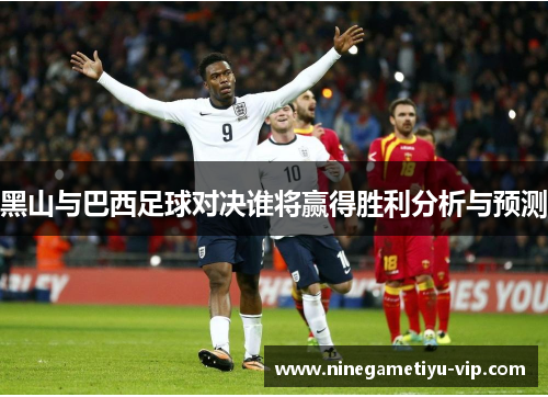 黑山与巴西足球对决谁将赢得胜利分析与预测